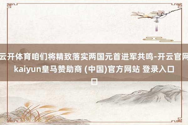 云开体育咱们将精致落实两国元首进军共鸣-开云官网kaiyun皇马赞助商 (中国)官方网站 登录入口