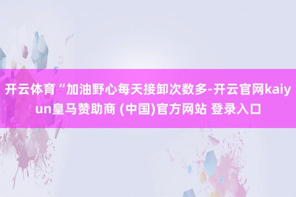 开云体育“加油野心每天接卸次数多-开云官网kaiyun皇马赞助商 (中国)官方网站 登录入口