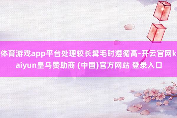 体育游戏app平台处理较长髯毛时遵循高-开云官网kaiyun皇马赞助商 (中国)官方网站 登录入口