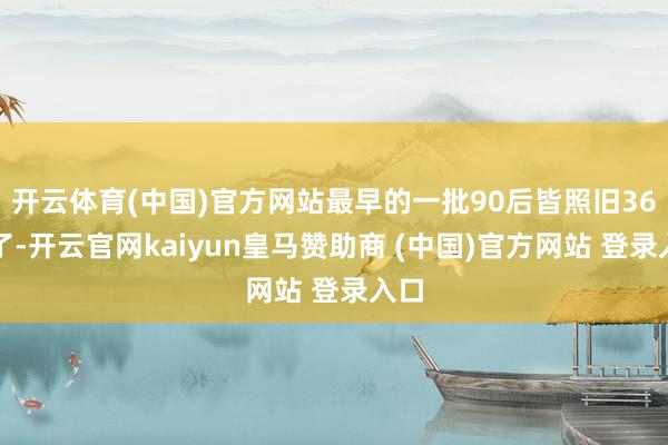 开云体育(中国)官方网站最早的一批90后皆照旧36岁了-开云官网kaiyun皇马赞助商 (中国)官方网站 登录入口