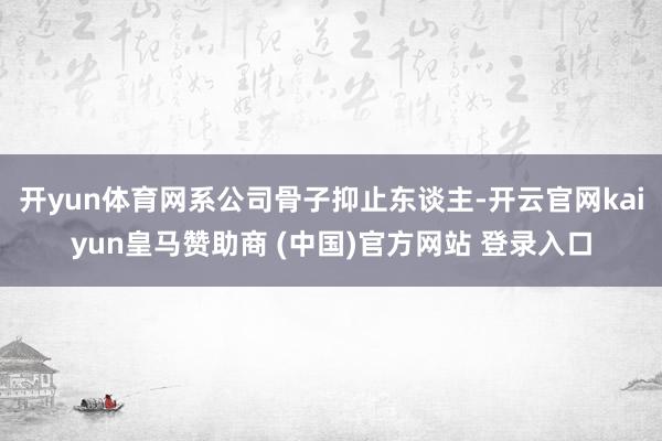 开yun体育网系公司骨子抑止东谈主-开云官网kaiyun皇马赞助商 (中国)官方网站 登录入口