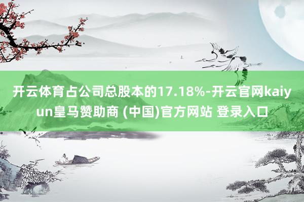 开云体育占公司总股本的17.18%-开云官网kaiyun皇马赞助商 (中国)官方网站 登录入口