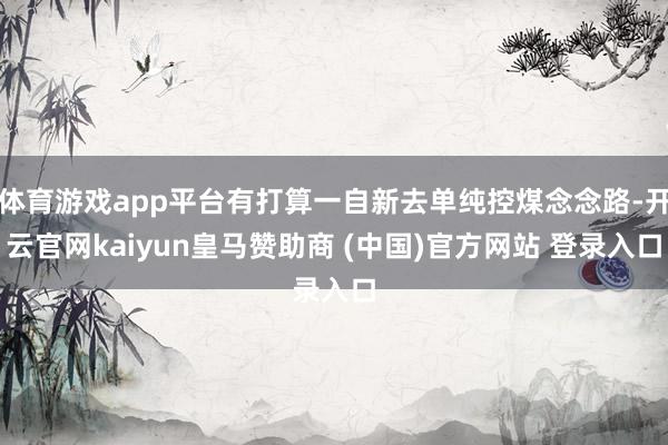 体育游戏app平台有打算一自新去单纯控煤念念路-开云官网kaiyun皇马赞助商 (中国)官方网站 登录入口
