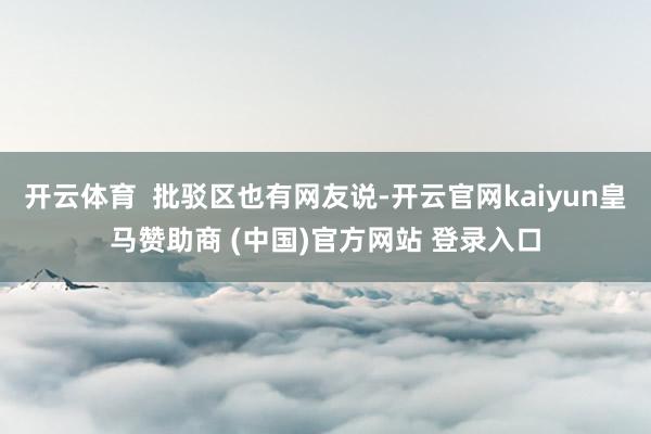 开云体育  批驳区也有网友说-开云官网kaiyun皇马赞助商 (中国)官方网站 登录入口
