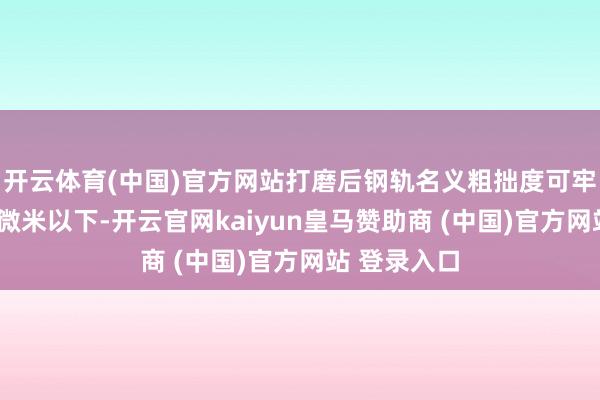 开云体育(中国)官方网站打磨后钢轨名义粗拙度可牢固死心在3微米以下-开云官网kaiyun皇马赞助商 (中国)官方网站 登录入口