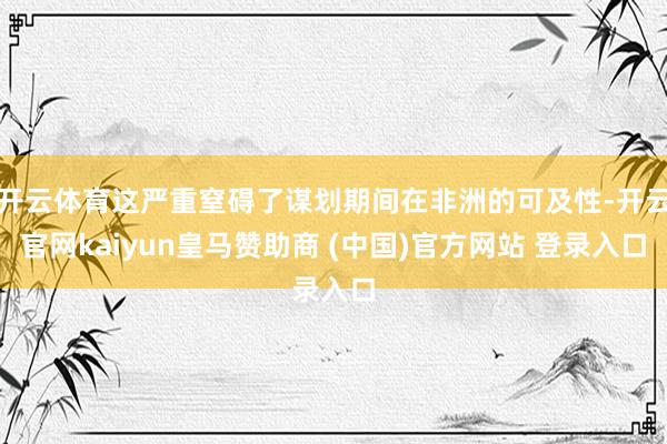 开云体育这严重窒碍了谋划期间在非洲的可及性-开云官网kaiyun皇马赞助商 (中国)官方网站 登录入口