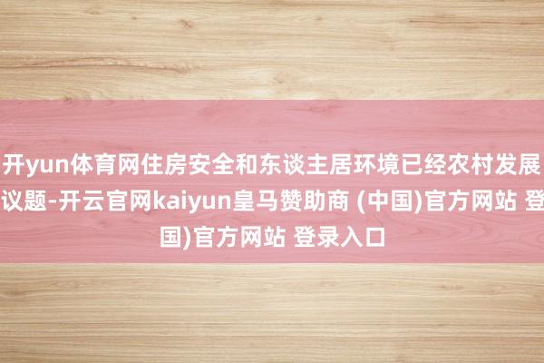 开yun体育网住房安全和东谈主居环境已经农村发展的垂危议题-开云官网kaiyun皇马赞助商 (中国)官方网站 登录入口