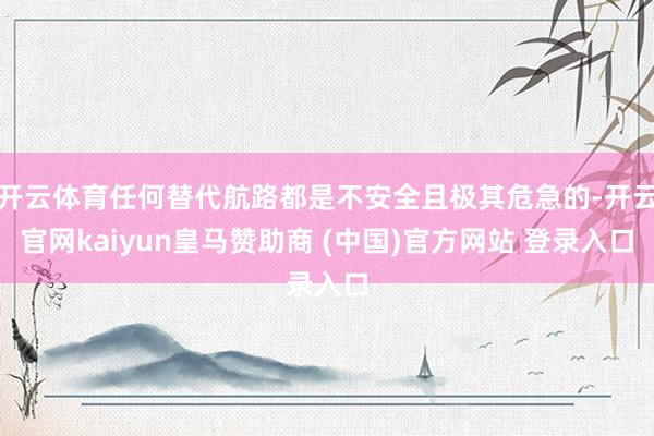 开云体育任何替代航路都是不安全且极其危急的-开云官网kaiyun皇马赞助商 (中国)官方网站 登录入口