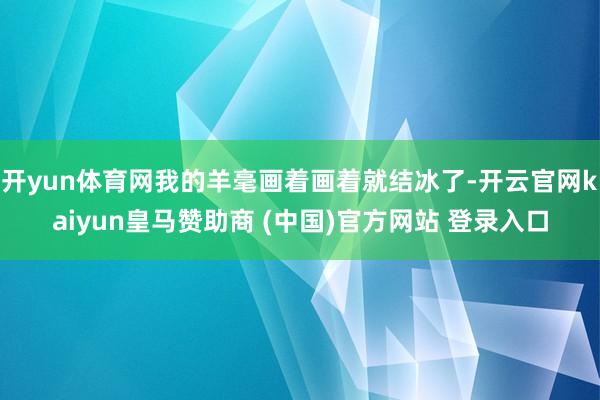 开yun体育网我的羊毫画着画着就结冰了-开云官网kaiyun皇马赞助商 (中国)官方网站 登录入口