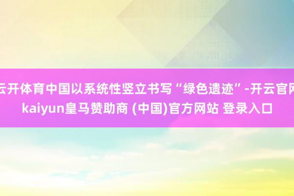 云开体育中国以系统性竖立书写“绿色遗迹”-开云官网kaiyun皇马赞助商 (中国)官方网站 登录入口