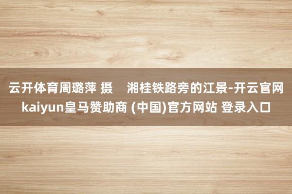 云开体育周璐萍 摄    湘桂铁路旁的江景-开云官网kaiyun皇马赞助商 (中国)官方网站 登录入口