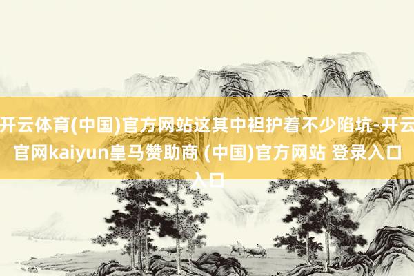 开云体育(中国)官方网站这其中袒护着不少陷坑-开云官网kaiyun皇马赞助商 (中国)官方网站 登录入口