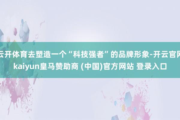 云开体育去塑造一个“科技强者”的品牌形象-开云官网kaiyun皇马赞助商 (中国)官方网站 登录入口