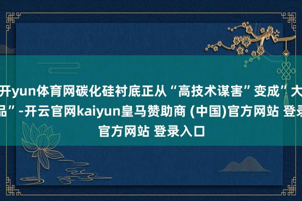 开yun体育网碳化硅衬底正从“高技术谋害”变成”大批商品”-开云官网kaiyun皇马赞助商 (中国)官方网站 登录入口