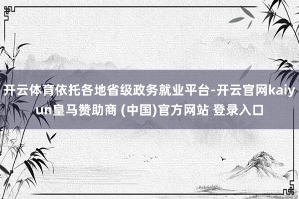 开云体育依托各地省级政务就业平台-开云官网kaiyun皇马赞助商 (中国)官方网站 登录入口