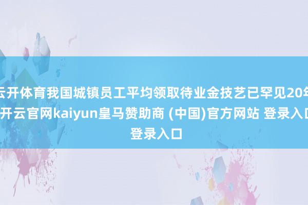 云开体育我国城镇员工平均领取待业金技艺已罕见20年-开云官网kaiyun皇马赞助商 (中国)官方网站 登录入口