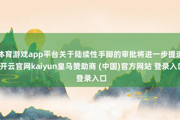 体育游戏app平台关于陆续性手脚的审批将进一步提速-开云官网kaiyun皇马赞助商 (中国)官方网站 登录入口