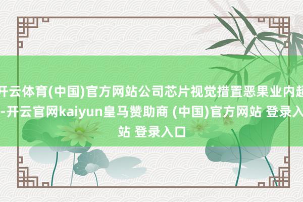 开云体育(中国)官方网站公司芯片视觉措置恶果业内超越-开云官网kaiyun皇马赞助商 (中国)官方网站 登录入口