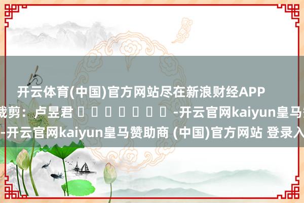 开云体育(中国)官方网站尽在新浪财经APP            						包袱裁剪：卢昱君 							-开云官网kaiyun皇马赞助商 (中国)官方网站 登录入口