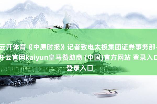 云开体育《中原时报》记者致电太极集团证券事务部-开云官网kaiyun皇马赞助商 (中国)官方网站 登录入口