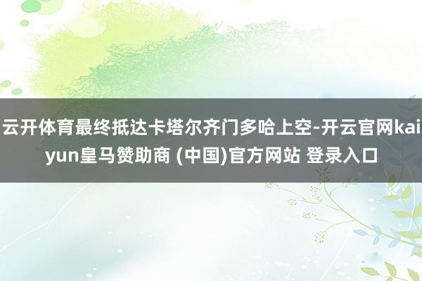 云开体育最终抵达卡塔尔齐门多哈上空-开云官网kaiyun皇马赞助商 (中国)官方网站 登录入口
