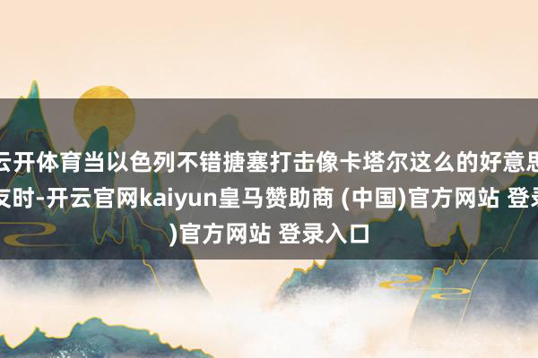 云开体育当以色列不错搪塞打击像卡塔尔这么的好意思国盟友时-开云官网kaiyun皇马赞助商 (中国)官方网站 登录入口