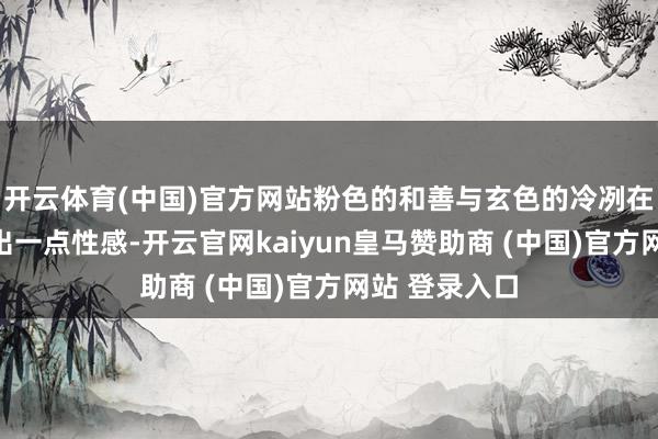 开云体育(中国)官方网站粉色的和善与玄色的冷冽在对比中开释出一点性感-开云官网kaiyun皇马赞助商 (中国)官方网站 登录入口