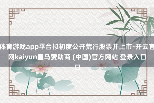 体育游戏app平台拟初度公开荒行股票并上市-开云官网kaiyun皇马赞助商 (中国)官方网站 登录入口