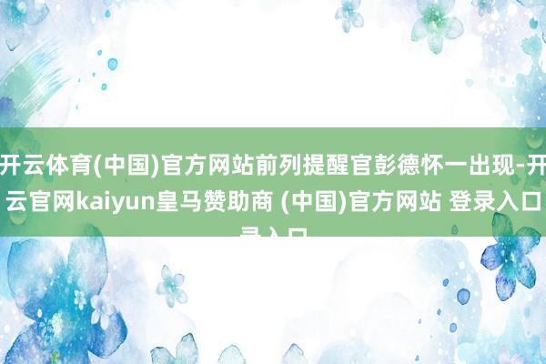 开云体育(中国)官方网站前列提醒官彭德怀一出现-开云官网kaiyun皇马赞助商 (中国)官方网站 登录入口