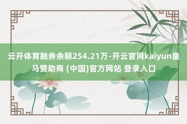 云开体育融券余额254.21万-开云官网kaiyun皇马赞助商 (中国)官方网站 登录入口