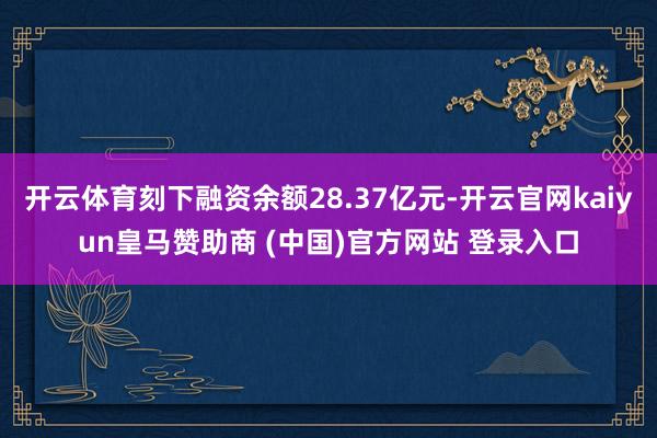 开云体育刻下融资余额28.37亿元-开云官网kaiyun皇马赞助商 (中国)官方网站 登录入口