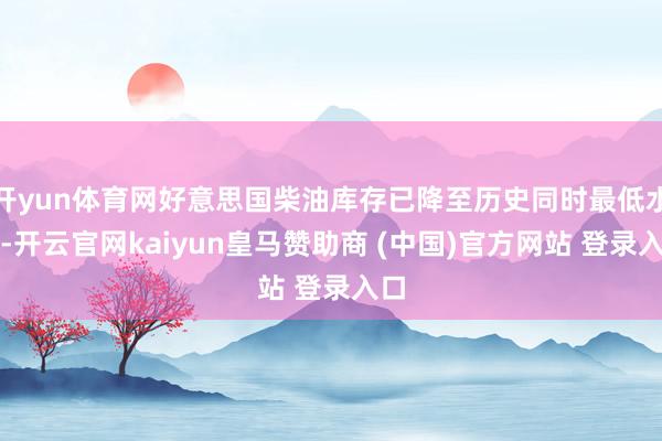 开yun体育网好意思国柴油库存已降至历史同时最低水平-开云官网kaiyun皇马赞助商 (中国)官方网站 登录入口