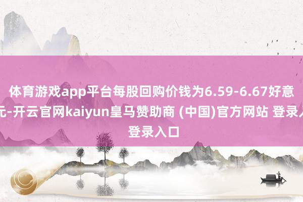 体育游戏app平台每股回购价钱为6.59-6.67好意思元-开云官网kaiyun皇马赞助商 (中国)官方网站 登录入口