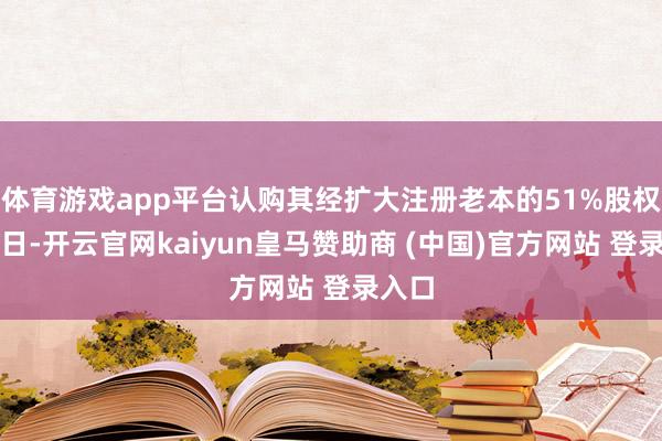 体育游戏app平台认购其经扩大注册老本的51%股权;同日-开云官网kaiyun皇马赞助商 (中国)官方网站 登录入口