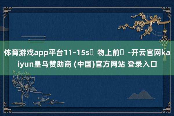 体育游戏app平台11-15s⼈物上前⾛-开云官网kaiyun皇马赞助商 (中国)官方网站 登录入口
