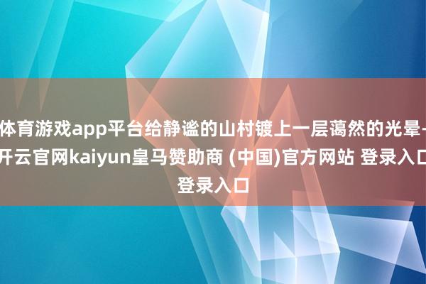 体育游戏app平台给静谧的山村镀上一层蔼然的光晕-开云官网kaiyun皇马赞助商 (中国)官方网站 登录入口