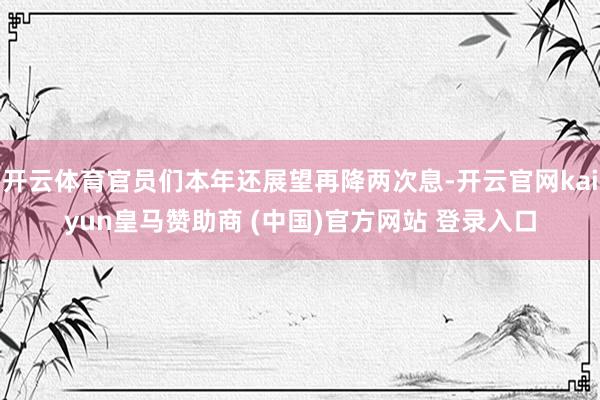 开云体育官员们本年还展望再降两次息-开云官网kaiyun皇马赞助商 (中国)官方网站 登录入口
