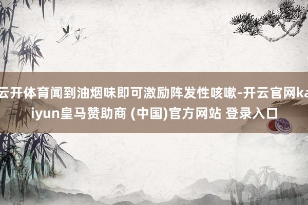 云开体育闻到油烟味即可激励阵发性咳嗽-开云官网kaiyun皇马赞助商 (中国)官方网站 登录入口