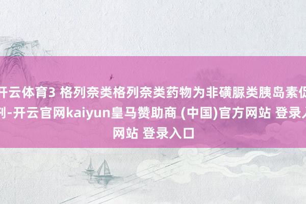 开云体育3 格列奈类格列奈类药物为非磺脲类胰岛素促泌剂-开云官网kaiyun皇马赞助商 (中国)官方网站 登录入口