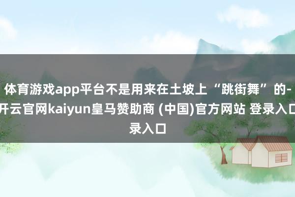 体育游戏app平台不是用来在土坡上 “跳街舞” 的-开云官网kaiyun皇马赞助商 (中国)官方网站 登录入口
