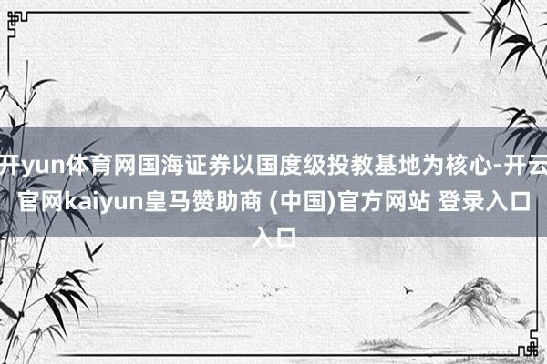 开yun体育网国海证券以国度级投教基地为核心-开云官网kaiyun皇马赞助商 (中国)官方网站 登录入口
