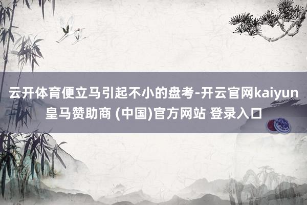 云开体育便立马引起不小的盘考-开云官网kaiyun皇马赞助商 (中国)官方网站 登录入口