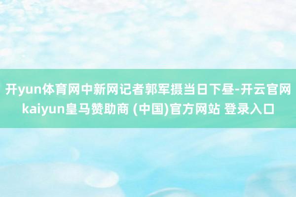开yun体育网中新网记者郭军摄　　当日下昼-开云官网kaiyun皇马赞助商 (中国)官方网站 登录入口