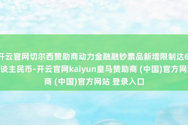开云官网切尔西赞助商动力金融融钞票品新增限制达6.7万亿元(东谈主民币-开云官网kaiyun皇马赞助商 (中国)官方网站 登录入口